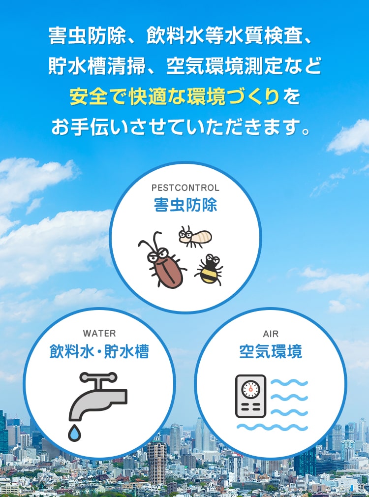 害虫防除、飲料水等水質検査、貯水槽清掃、空気環境測定など安全で快適な環境づくりをお手伝いさせていただきます。